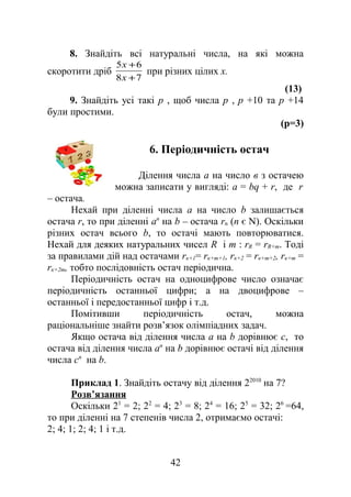 8. Знайдіть всі натуральні числа, на які можна
скоротити дріб
78
65
+
+
х
х
при різних цілих х.
(13)
9. Знайдіть усі такі p , щоб числа p , p +10 та p +14
були простими.
(р=3)
6. Періодичність остач
Ділення числа а на число в з остачею
можна записати у вигляді: а = bq + r, де r
– остача.
Нехай при діленні числа а на число b залишається
остача r, то при діленні аn
на b – остача rn (n є N). Оскільки
різних остач всього b, то остачі мають повторюватися.
Нехай для деяких натуральних чисел R і m : rR = rR+m. Тоді
за правилами дій над остачами rк+1= rк+m+1, rк+2 = rк+m+2, rк+m =
rк+2m, тобто послідовність остач періодична.
Періодичність остач на одноцифрове число означає
періодичність останньої цифри; а на двоцифрове –
останньої і передостанньої цифр і т.д.
Помітивши періодичність остач, можна
раціональніше знайти розв’язок олімпіадних задач.
Якщо остача від ділення числа а на b дорівнює с, то
остача від ділення числа аn
на b дорівнює остачі від ділення
числа сn
на b.
Приклад 1. Знайдіть остачу від ділення 22010
на 7?
Розв’язання
Оскільки 21
= 2; 22
= 4; 23
= 8; 24
= 16; 25
= 32; 26
=64,
то при діленні на 7 степенів числа 2, отримаємо остачі:
2; 4; 1; 2; 4; 1 і т.д.
42
 