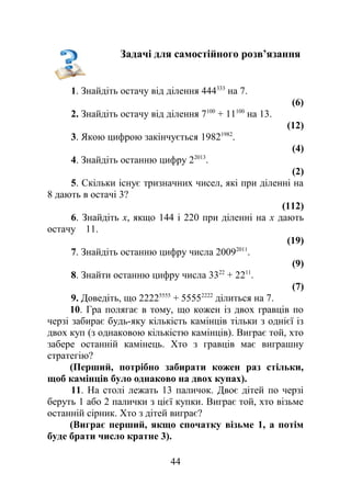 Задачі для самостійного розв’язання
1. Знайдіть остачу від ділення 444333
на 7.
(6)
2. Знайдіть остачу від ділення 7100
+ 11100
на 13.
(12)
3. Якою цифрою закінчується 19821982
.
(4)
4. Знайдіть останню цифру 22013
.
(2)
5. Скільки існує тризначних чисел, які при діленні на
8 дають в остачі 3?
(112)
6. Знайдіть х, якщо 144 і 220 при діленні на х дають
остачу 11.
(19)
7. Знайдіть останню цифру числа 20092011
.
(9)
8. Знайти останню цифру числа 3322
+ 2211
.
(7)
9. Доведіть, що 22225555
+ 55552222
ділиться на 7.
10. Гра полягає в тому, що кожен із двох гравців по
черзі забирає будь-яку кількість камінців тільки з однієї із
двох куп (з однаковою кількістю камінців). Виграє той, хто
забере останній камінець. Хто з гравців має виграшну
стратегію?
(Перший, потрібно забирати кожен раз стільки,
щоб камінців було однаково на двох купах).
11. На столі лежать 13 паличок. Двоє дітей по черзі
беруть 1 або 2 палички з цієї купки. Виграє той, хто візьме
останній сірник. Хто з дітей виграє?
(Виграє перший, якщо спочатку візьме 1, а потім
буде брати число кратне 3).
44
 