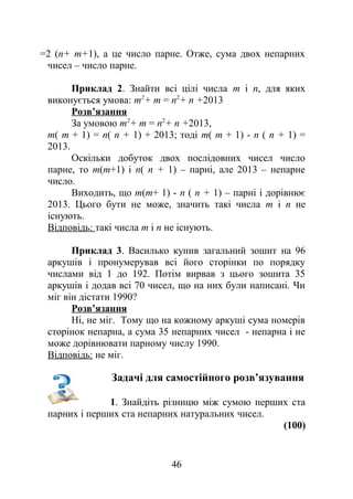 =2 (n+ m+1), а це число парне. Отже, сума двох непарних
чисел – число парне.
Приклад 2. Знайти всі цілі числа m і n, для яких
виконується умова: m2
+ m = n2
+ n +2013
Розв’язання
За умовою m2
+ m = n2
+ n +2013,
m( m + 1) = n( n + 1) + 2013; тоді m( m + 1) - n ( n + 1) =
2013.
Оскільки добуток двох послідовних чисел число
парне, то m(m+1) і n( n + 1) – парні, але 2013 – непарне
число.
Виходить, що m(m+ 1) - n ( n + 1) – парні і дорівнює
2013. Цього бути не може, значить такі числа m і n не
існують.
Відповідь: такі числа m і n не існують.
Приклад 3. Василько купив загальний зошит на 96
аркушів і пронумерував всі його сторінки по порядку
числами від 1 до 192. Потім вирвав з цього зошита 35
аркушів і додав всі 70 чисел, що на них були написані. Чи
міг він дістати 1990?
Розв’язання
Ні, не міг. Тому що на кожному аркуші сума номерів
сторінок непарна, а сума 35 непарних чисел - непарна і не
може дорівнювати парному числу 1990.
Відповідь: не міг.
Задачі для самостійного розв’язування
1. Знайдіть різницю між сумою перших ста
парних і перших ста непарних натуральних чисел.
(100)
46
 