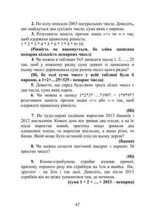 2. По колу вписали 2003 натуральних числа. Доведіть,
що знайдуться два сусідніх числа, сума яких є парною.
3. Розставити замість зірочок знаки «+» чи «–» так,
щоб одержати правильну рівність:
1 * 2 * 3 * 4 * 5 * 6 * 7 * 8 * 9=10.
(Рівність не виконується, бо зліва записана
непарна кількість непарних чисел)
4. Чи можна в таблицю 5х5 записати числа 1, 2, …, 25
так, щоб у кожному рядку сума деяких із записаних в
ньому чисел дорівнювала сумі решти чисел цього рядка?
(Ні, бо тоді сума чисел у всій таблиці була б
парною, а 1+2+…25=325 - непарне число)
5. Довести, що серед будь-яких трьох цілих чисел є
два числа, сума яких парна.
6. Чи можна в запису 1*2*3* …*1997 = 1*9*9*7
розставити замість зірочок знаки «+» або «–» так, щоб
одержати правильну рівність.
(Ні)
7. На чудо-дереві садівник виростив 2013 бананів і
2012 апельсинів. Кожен день він зривав два плоди, а на їх
місці виростав новий, притому якщо зривали два
однакових плоди, то виростав апельсин, а якщо різні, то
банан. Який може бути останній плід на цьому дереві?
(Банан)
8. Чи можна скласти магічний квадрат з перших 36
простих чисел?
(Ні)
9. Коник-стрибунець стрибає вздовж прямої,
причому першого разу він стрибнув на 1см в якийсь бік,
другого – на 2см і так далі. Доведіть, що після 2013
стрибків він не може зупинитися там, де починав.
(сума 1 + 2 + … + 2013 – непарна)
47
 