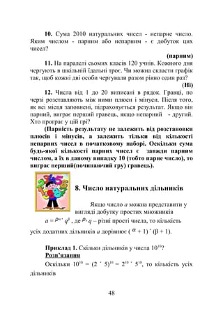 10. Сума 2010 натуральних чисел - непарне число.
Яким числом - парним або непарним - є добуток цих
чисел?
(парним)
11. На паралелі сьомих класів 120 учнів. Кожного дня
чергують в шкільній їдальні троє. Чи можна скласти графік
так, щоб кожні дві особи чергували разом рівно один раз?
(Ні)
12. Числа від 1 до 20 виписані в рядок. Гравці, по
черзі розставляють між ними плюси і мінуси. Після того,
як всі місця заповнені, підраховується результат. Якщо він
парний, виграє перший гравець, якщо непарний - другий.
Хто програє у цій грі?
(Парність результату не залежить від розстановки
плюсів і мінусів, а залежить тільки від кількості
непарних чисел в початковому наборі. Оскільки сума
будь-якої кількості парних чисел є завжди парним
числом, а їх в даному випадку 10 (тобто парне число), то
виграє перший(починаючий гру) гравець).
8. Число натуральних дільників
Якщо число a можна представити у
вигляді добутку простих множників
a = α
qβ
, де q – різні прості числа, то кількість
усіх додатних дільників a дорівнює ( + 1) (β + 1).
Приклад 1. Скільки дільників у числа 1010
?
Розв’язання
Оскільки 1010
= (2 5)10
= 210
510
, то кількість усіх
дільників
48
 