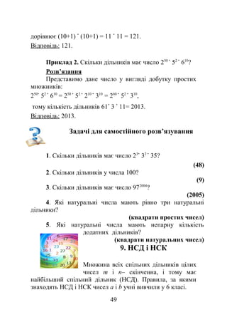 дорівнює (10+1) (10+1) = 11 11 = 121.
Відповідь: 121.
Приклад 2. Скільки дільників має число 250
52
610
?
Розв’язання
Представимо дане число у вигляді добутку простих
множників:
250
52
610
= 250
52
210
310
= 260
52
310
,
тому кількість дільників 61 3 11= 2013.
Відповідь: 2013.
Задачі для самостійного розв’язування
1. Скільки дільників має число 23
32
35?
(48)
2. Скільки дільників у числа 100?
(9)
3. Скільки дільників має число 972004
?
(2005)
4. Які натуральні числа мають рівно три натуральні
дільники?
(квадрати простих чисел)
5. Які натуральні числа мають непарну кількість
додатних дільників?
(квадрати натуральних чисел)
9. НСД і НСК
Множина всіх спільних дільників цілих
чисел m і n– скінченна, і тому має
найбільший спільний дільник (НСД). Правила, за якими
знаходять НСД і НСК чисел а і b учні вивчили у 6 класі.
49
 