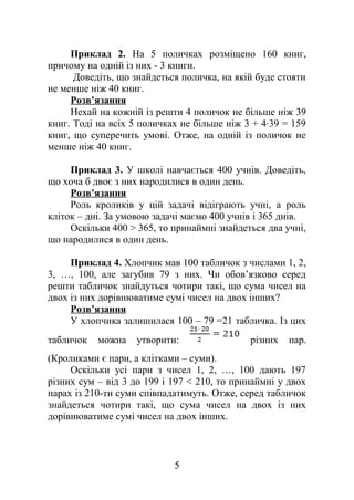 Приклад 2. На 5 поличках розміщено 160 книг,
причому на одній із них - 3 книги.
Доведіть, що знайдеться поличка, на якій буде стояти
не менше ніж 40 книг.
Розв’язання
Нехай на кожній із решти 4 поличок не більше ніж 39
книг. Тоді на всіх 5 поличках не більше ніж 3 + 4∙39 = 159
книг, що суперечить умові. Отже, на одній із поличок не
менше ніж 40 книг.
Приклад 3. У школі навчається 400 учнів. Доведіть,
що хоча б двоє з них народилися в один день.
Розв’язання
Роль кроликів у цій задачі відіграють учні, а роль
кліток – дні. За умовою задачі маємо 400 учнів і 365 днів.
Оскільки 400 > 365, то принаймні знайдеться два учні,
що народилися в один день.
Приклад 4. Хлопчик мав 100 табличок з числами 1, 2,
3, …, 100, але загубив 79 з них. Чи обов’язково серед
решти табличок знайдуться чотири такі, що сума чисел на
двох із них дорівнюватиме сумі чисел на двох інших?
Розв’язання
У хлопчика залишилася 100 – 79 =21 табличка. Із цих
табличок можна утворити: різних пар.
(Кроликами є пари, а клітками – суми).
Оскільки усі пари з чисел 1, 2, …, 100 дають 197
різних сум – від 3 до 199 і 197 < 210, то принаймні у двох
парах із 210-ти суми співпадатимуть. Отже, серед табличок
знайдеться чотири такі, що сума чисел на двох із них
дорівнюватиме сумі чисел на двох інших.
5
 