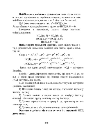 Найбільшим спільним дільником двох цілих чисел
a та b, які одночасно не дорівнюють нулю, називається таке
найбільше ціле число d, на яке a та b діляться без остачі.
Цей факт позначається так: d = НСД(a, b).
Якщо обидва числа дорівнюють нулю, то НСД(0, 0) = 0.
Виходячи з означення, мають місце наступні
співвідношення:
НСД(a, b) = НСД(b, a),
НСД(a, b) = НСД(-a, b),
НСД(a, 0) = |a|.
Найменшим спільним кратним двох цілих чисел a
та b називається найменше додатне ціле число, кратне як a,
так і b.
Якщо a = ka
k
aa
ppp ...21
21 , b = kb
k
bb
ppp ...21
21 , то
НСД(a, b) =
),min(),min(
2
),min(
1 ...2211 kk ba
k
baba
ppp ,
НСК(a, b) =
),max(),max(
2
),max(
1 ...2211 kk ba
k
baba
ppp .
Існує ще один спосіб знаходження НСД – алгоритм
Евкліда.
Евклід – давньогрецький математик, що жив у ІІІ ст. до
н.е. В своїй праці «Начала» він описав спосіб знаходження
НСД натуральних чисел.
Щоб знайти НСД двох чисел, використовуючи алгоритм
Евкліда, необхідно:
1) Поділити більше з них на менше, дістанемо неповну
частку і остачу;
2) Ділимо менше з даних чисел на здобуту (першу
остачу) і дістанемо другу неповну частку і остачу;
3) Ділимо першу остачу на другу і т.д., при цьому остача
зменшується;
4) Ділимо до тих пір, поки остача не стане рівною 0.
Остання відмінна від нуля остача і є шуканий НСД
двох чисел.
50
 