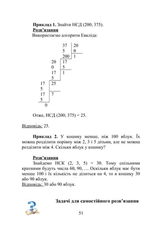 Приклад 1. Знайти НСД (200; 375).
Розв’язання
Використаємо алгоритм Евкліда:
37
5
20
0
200 1
20
0
17
5
17
5
1
17
5
25
17
5
7
0
Отже, НСД (200; 375) = 25.
Відповідь: 25.
Приклад 2. У кошику менше, ніж 100 яблук. Їх
можна розділити порівну між 2, 3 і 5 дітьми, але не можна
розділити між 4. Скільки яблук у кошику?
Розв’язання
Знайдемо НСК (2, 3, 5) = 30. Тому спільними
кратними будуть числа 60, 90, … Оскільки яблук має бути
менше 100 і їх кількість не ділиться на 4, то в кошику 30
або 90 яблук.
Відповідь: 30 або 90 яблук.
Задачі для самостійного розв’язання
51
 