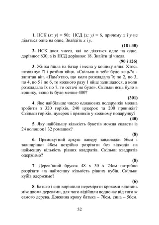 1. НСК (х; у) = 90; НСД (х; у) = 6, причому х і у не
діляться одне на одне. Знайдіть х і у.
(18 і 30)
2. НСК двох чисел, які не діляться одне на одне,
дорівнює 630, а їх НСД дорівнює 18. Знайти ці числа.
(90 і 126)
3. Жінка йшла на базар і несла у кошику яйця. Хтось
штовхнув її і розбив яйця. «Скільки в тебе було яєць?» -
запитав він. «Пам’ятаю, що коли розкладала їх по 2, по 3,
по 4, по 5 і по 6, то кожного разу 1 яйце залишалося, а коли
розкладала їх по 7, то остачі не було». Скільки яєць було в
кошику, якщо їх було менше 400?
(301)
4. Яке найбільше число однакових подарунків можна
зробити з 320 горіхів, 240 цукерок та 200 пряників?
Скільки горіхів, цукерок і пряників у кожному подарунку?
(40)
5. Яку найбільшу кількість букетів можна скласти із
24 волошок і 32 ромашок?
(8)
6. Прямокутний аркуш паперу завдовжки 56см і
завширшки 48см потрібно розрізати без відходів на
найменшу кількість рівних квадратів. Скільки квадратів
одержимо?
(8)
7. Дерев’яний брусок 48 х 30 х 24см потрібно
розрізати на найменшу кількість рівних кубів. Скільки
кубів одержимо?
(6)
8. Батько і син вирішили переміряти кроками відстань
між двома деревами, для чого відійшли водночас від того ж
самого дерева. Довжина кроку батька – 70см, сина – 56см.
52
 