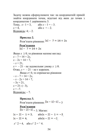 Задачу можна сформулювати так: на координатній прямій
знайти координати точок, відстані від яких до точки з
координатою 1 дорівнюють 3.
Тому, х– 1 = 3, або х – 1 = – 3.
х = 4, або х = – 2.
Відповідь: 4; – 2.
Приклад 2.
Розв’язати рівняння:
Розв’язання
Якщо х ≥ 0, то рівняння матиме вигляд:
х – 7 = 14 + 2х,
х – 2х = 14 + 7,
– х = 21,
х = – 21 – не задовольняє умову х ≥ 0.
Отже, х = – 21 – не є коренем.
Якщо х< 0, то отримаємо рівняння:
– х – 7 = 14 + 2х,
– х – 2х = 14 + 7,
– 3х = 21,
х = 21: (– 3),
х = –7.
Відповідь: – 7.
Приклад 3.
Розв’язати рівняння: = 3
Розв’язання
= 3. Маємо:
.
.
х 2 = 4, або х 2 = 4.
54
 