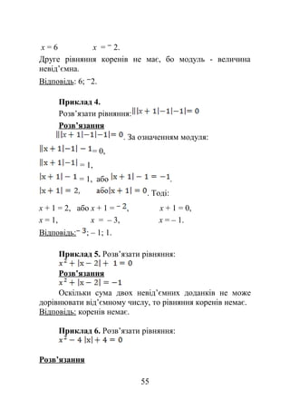 х = 6 х = 2.
Друге рівняння коренів не має, бо модуль - величина
невід’ємна.
Відповідь: 6; 2.
Приклад 4.
Розв’язати рівняння:
Розв’язання
. За означенням модуля:
= 0,
= 1,
= 1, або .
. Тоді:
х + 1 = 2, або х + 1 = , х + 1 = 0,
х = 1, х = – 3, х = – 1.
Відповідь: ; – 1; 1.
Приклад 5. Розв’язати рівняння:
Розв’язання
Оскільки сума двох невід’ємних доданків не може
дорівнювати від’ємному числу, то рівняння коренів немає.
Відповідь: коренів немає.
Приклад 6. Розв’язати рівняння:
Розв’язання
55
 