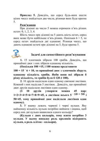 Приклад 5. Доведіть, що серед будь-яких шести
цілих чисел знайдеться два числа, різниця яких буде кратна
5.
Розв’язання
При діленні на число 5 можна отримати п’ять різних
остач: 0, 1, 2, 3, 4.
Шість чисел при діленні на 5 дають шість остач, серед
яких може бути найбільше п’ять різних. Оскільки 6 > 5, то
серед остач знайдеться дві однакові. Різниця чисел, що
дають однакові остачі при діленні на 5, буде кратна 5.
Задачі для самостійного розв’язування
1. 15 хлопчиків зібрали 100 грибів. Доведіть, що
принаймні двоє з них зібрали однакову кількість.
(Оскільки 100 >15, і 100 можна представити
100 = 15 6 + 10, то принаймні двоє з хлопчиків зберуть
однакову кількість грибів. Якби вони всі зібрали б
різну кількість, то грибів було б 120 ≠ 100).
2. 10 друзів надіслали один одному святкові листівки.
Кожний з них надіслав 5 листівок. Доведіть, що принаймні
двоє друзів надіслали листівки один одному.
(З 10 друзів утворити можна 45 пар:
1+2+3+4+5+6+7+8+9=45, а листівок всього 5 і
50>45, тому принаймні двоє надіслали листівки один
одному).
3. У ящику лежать червоні і чорні кульки. Яку
найменшу кількість кульок потрібно вийняти з ящика, щоб
серед них дві кульки виявилися одного кольору?
(Кульки є двох кольорів, тому взяти потрібно 3
кульки. У цьому випадку роль кроликів відіграють
кульки, а роль кліток - кольори).
6
 