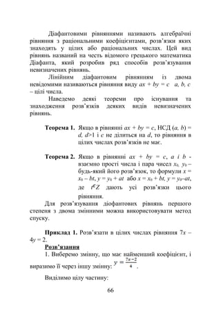 Діафантовими рівняннями називають алгебраїчні
рівняння з раціональними коефіцієнтами, розв’язки яких
знаходять у цілих або раціональних числах. Цей вид
рівнянь названий на честь відомого грецького математика
Діафанта, який розробив ряд способів розв’язування
невизначених рівнянь.
Лінійним діафантовим рівнянням із двома
невідомими називаються рівняння виду ах + bу = с а, b, с
– цілі числа.
Наведемо деякі теореми про існування та
знаходження розв’язків деяких видів невизначених
рівнянь.
Теорема 1. Якщо в рівнянні ах + bу = с, НСД (а, b) =
d, d>1 і с не ділиться на d, то рівняння в
цілих числах розв’язків не має.
Теорема 2. Якщо в рівнянні ах + bу = с, а і b -
взаємно прості числа і пара чисел x0, у0 –
будь-який його розв’язок, то формули х =
х0 – bt, у = у0 + аt або х = х0 + bt, у = у0–аt,
де t Z дають усі розв’язки цього
рівняння.
Для розв’язування діофантових рівнянь першого
степеня з двома змінними можна використовувати метод
спуску.
Приклад 1. Розв’язати в цілих числах рівняння 7х –
4у = 2.
Розв’язання
1. Виберемо змінну, що має найменший коефіцієнт, і
виразимо її через іншу змінну: .
Виділимо цілу частину:
66
 