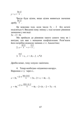 y = х + .
Число буде цілим, якщо цілим виявиться значення
дробу .
Це можливо тоді, коли число 3x – 2 без остачі
поділиться 4. Вводимо нову змінну t, тоді останнє рівняння
запишемо у вигляді:
3x – 2 = 4t.
Ми прийшли до рівняння такого самого типу як і
вихідне, але вже з меншими коефіцієнтами. Розв’язати
його потрібно відносно змінних х і t. Аналогічно:
2. х = = t + ;
3. = t1 , t = 3t1– 2, t1 Z.
Дробів немає, тому «спуск» закінчено.
4. Тепер необхідно «піднятися нагору».
Виразимо х і у через t1 .
х = 3t1 = 3t1– 2+ t1 = 4t1 – 2,
у = 4t1 = 4t1 – 2+3t1 – 2 = 7t1 – 4.
67
 