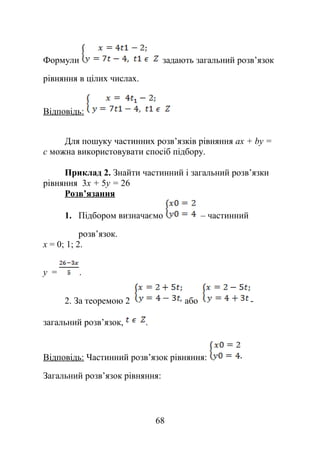Формули задають загальний розв’язок
рівняння в цілих числах.
Відповідь:
Для пошуку частинних розв’язків рівняння аx + by =
с можна використовувати спосіб підбору.
Приклад 2. Знайти частинний і загальний розв’язки
рівняння 3x + 5у = 26
Розв’язання
1. Підбором визначаємо – частинний
розв’язок.
х = 0; 1; 2.
у = .
2. За теоремою 2 або -
загальний розв’язок, .
Відповідь: Частинний розв’язок рівняння:
Загальний розв’язок рівняння:
68
 