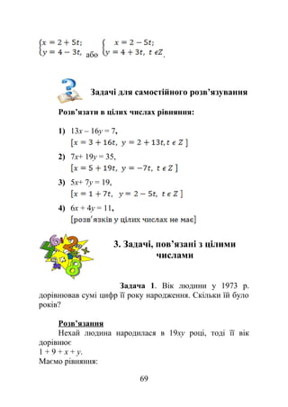 або .
Задачі для самостійного розв’язування
Розв’язати в цілих числах рівняння:
1) 13x – 16y = 7,
2) 7x+ 19y = 35,
3) 5x+ 7y = 19,
4) 6x + 4y = 11,
3. Задачі, пов’язані з цілими
числами
Задача 1. Вік людини у 1973 р.
дорівнював сумі цифр її року народження. Скільки їй було
років?
Розв’язання
Нехай людина народилася в 19ху році, тоді її вік
дорівнює
1 + 9 + х + y.
Маємо рівняння:
69
 
