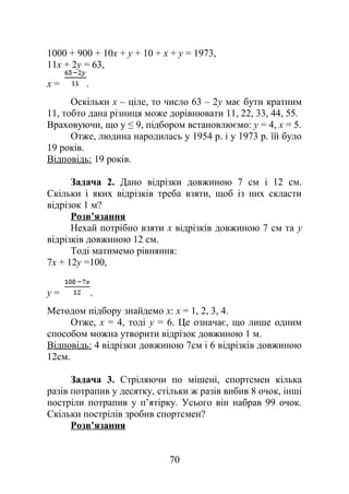 1000 + 900 + 10х + у + 10 + х + у = 1973,
11x + 2у = 63,
х = .
Оскільки х – ціле, то число 63 – 2у має бути кратним
11, тобто дана різниця може дорівнювати 11, 22, 33, 44, 55.
Враховуючи, що у ≤ 9, підбором встановлюємо: у = 4, x = 5.
Отже, людина народилась у 1954 р. і у 1973 р. їй було
19 років.
Відповідь: 19 років.
Задача 2. Дано відрізки довжиною 7 см і 12 см.
Скільки і яких відрізків треба взяти, щоб із них скласти
відрізок 1 м?
Розв’язання
Нехай потрібно взяти х відрізків довжиною 7 см та y
відрізків довжиною 12 см.
Тоді матимемо рівняння:
7х + 12y =100,
у = .
Методом підбору знайдемо х: х = 1, 2, 3, 4.
Отже, x = 4, тоді y = 6. Це означає, що лише одним
способом можна утворити відрізок довжиною 1 м.
Відповідь: 4 відрізки довжиною 7см і 6 відрізків довжиною
12см.
Задача 3. Стріляючи по мішені, спортсмен кілька
разів потрапив у десятку, стільки ж разів вибив 8 очок, інші
постріли потрапив у п’ятірку. Усього він набрав 99 очок.
Скільки пострілів зробив спортсмен?
Розв’язання
70
 