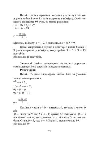 Нехай х разів спортсмен потрапив у десятку і стільки
ж разів вибив 8 очок і у разів потрапив у п’ятірку. Оскільки
всього він набрав 99 очок, то маємо рівняння:
10x + 8x + 5y = 99,
18x + 5y = 99,
.
Методом підбору: х = 1, 2, 3 знаходимо x = 3; = 9.
Отже, спортсмен 3 влучив в десятку, 3 вибив 8 очок і
9 разів потрапив у п’ятірку, тому зробив 3 + 3 + 9 = 15
пострілів.
Відповідь: 15 пострілів.
Задача 4. Знайти двоцифрове число, яке дорівнює
сумі кількості його десятків і квадрата одиниць.
Розв’язання
Нехай - дане двоцифрове число. Тоді за умовою
задачі, маємо рівняння:
= а + b2
,
10а +b = а + b2
,
9а = b2
– b,
9а = b· (b – 1),
а = .
Оскільки числа a і b – натуральні, то одне з чисел b
або
(b – 1) кратне 9, або b і (b – 1) кратне 3. Оскільки b і (b – 1)
послідовні числа, то одночасно кратні числу 3 не можуть
бути. Отже, b = 9, тоді а = 8. Значить шукане число 89.
Відповідь: 89.
71
 