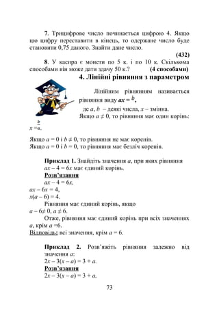 7. Трицифрове число починається цифрою 4. Якщо
цю цифру переставити в кінець, то одержане число буде
становити 0,75 даного. Знайти дане число.
(432)
8. У касира є монети по 5 к. і по 10 к. Скількома
способами він може дати здачу 50 к.? (4 способами)
4. Лінійні рівняння з параметром
Лінійним рівнянням називається
рівняння виду ах = ,
де а, b – деякі числа, х – змінна.
Якщо а ≠ 0, то рівняння має один корінь:
х = .
Якщо a = 0 і b ≠ 0, то рівняння не має коренів.
Якщо a = 0 і b = 0, то рівняння має безліч коренів.
Приклад 1. Знайдіть значення а, при яких рівняння
ах – 4 = 6х має єдиний корінь.
Розв’язання
ах – 4 = 6х,
ах – 6х = 4,
х(а – 6) = 4.
Рівняння має єдиний корінь, якщо
а – 6≠ 0, а ≠ 6.
Отже, рівняння має єдиний корінь при всіх значеннях
а, крім а =6.
Відповідь: всі значення, крім а = 6.
Приклад 2. Розв’яжіть рівняння залежно від
значення а:
2х – 3(х – а) = 3 + а.
Розв’язання
2х – 3(х – a) = 3 + а,
73
 