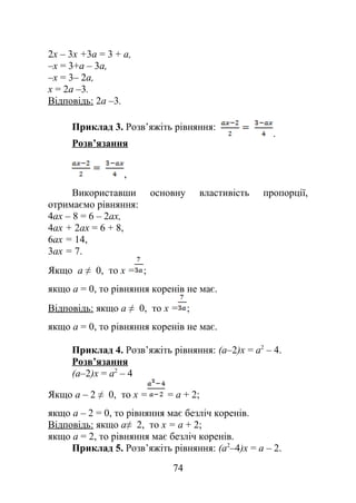 2х – 3х +3а = 3 + а,
–х = 3+а – 3а,
–х = 3– 2а,
х = 2а –3.
Відповідь: 2а –3.
Приклад 3. Розв’яжіть рівняння:
.
Розв’язання
,
Використавши основну властивість пропорції,
отримаємо рівняння:
4ax – 8 = 6 – 2ax,
4ax + 2ax = 6 + 8,
6ax = 14,
3ax = 7.
Якщо a ≠ 0, то x = ;
якщо a = 0, то рівняння коренів не має.
Відповідь: якщо a ≠ 0, то x = ;
якщо a = 0, то рівняння коренів не має.
Приклад 4. Розв’яжіть рівняння: (a–2)x = a2
– 4.
Розв’язання
(a–2)x = a2
– 4
Якщо a – 2 ≠ 0, то x = = a + 2;
якщо a – 2 = 0, то рівняння має безліч коренів.
Відповідь: якщо a≠ 2, то x = a + 2;
якщо a = 2, то рівняння має безліч коренів.
Приклад 5. Розв’яжіть рівняння: (a2
–4)x = a – 2.
74
 
