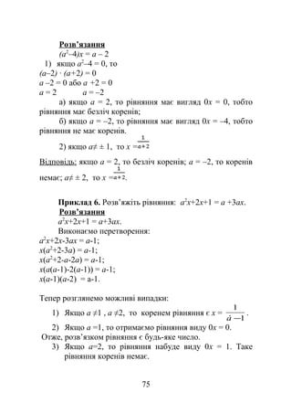Розв’язання
(a2
–4)x = a – 2
1) якщо a2
–4 = 0, то
(a–2) ∙ (a+2) = 0
a –2 = 0 або a +2 = 0
a = 2 a = –2
а) якщо a = 2, то рівняння має вигляд 0х = 0, тобто
рівняння має безліч коренів;
б) якщо a = –2, то рівняння має вигляд 0х = –4, тобто
рівняння не має коренів.
2) якщо a≠ ± 1, то x =
Відповідь: якщо a = 2, то безліч коренів; a = –2, то коренів
немає; a≠ ± 2, то x = .
Приклад 6. Розв’яжіть рівняння: а2
х+2х+1 = а +3ах.
Розв’язання
а2
х+2х+1 = а+3ах.
Виконаємо перетворення:
а2
х+2х-3ах = а-1;
х(а2
+2-3а) = а-1;
х(а2
+2-а-2а) = а-1;
х(а(а-1)-2(а-1)) = а-1;
х(а-1)(а-2) = а-1.
Тепер розглянемо можливі випадки:
1) Якщо а ≠1 , а ≠2, то коренем рівняння є х =
1
1
−à
.
2) Якщо а =1, то отримаємо рівняння виду 0х = 0.
Отже, розв’язком рівняння є будь-яке число.
3) Якщо а=2, то рівняння набуде виду 0х = 1. Таке
рівняння коренів немає.
75
 