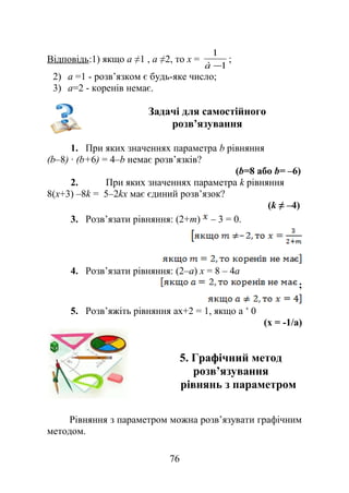 Відповідь:1) якщо а ≠1 , а ≠2, то х =
1
1
−à
;
2) а =1 - розв’язком є будь-яке число;
3) а=2 - коренів немає.
Задачі для самостійного
розв’язування
1. При яких значеннях параметра b рівняння
(b–8) ∙ (b+6) = 4–b немає розв’язків?
(b=8 або b= –6)
2. При яких значеннях параметра k рівняння
8(x+3) –8k = 5–2kx має єдиний розв’язок?
(k ≠ –4)
3. Розв’язати рівняння: (2+m) – 3 = 0.
4. Розв’язати рівняння: (2–а) x = 8 – 4a
;
5. Розв’яжіть рівняння ах+2 = 1, якщо а 0˂
(х = -1/а)
5. Графічний метод
розв’язування
рівнянь з параметром
Рівняння з параметром можна розв’язувати графічним
методом.
76
 