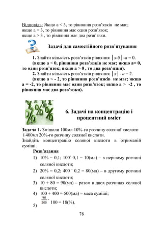 Відповідь: Якщо а < 3, то рівняння розв’язків не має;
якщо а = 3, то рівняння має один розв’язок;
якщо а > 3 , то рівняння має два розв’язки.
Задачі для самостійного розв’язування
1. Знайти кількість розв’язків рівняння │х-5│-а = 0.
(якщо а < 0, рівняння розв’язків не має; якщо а= 0,
то один розв’язок; якщо а > 0 , то два розв’язки).
2. Знайти кількість розв’язків рівняння │х│- а = 2.
(якщо а < - 2, то рівняння розв’язків не має; якщо
а = -2, то рівняння має один розв’язок; якщо а > -2 , то
рівняння має два розв’язки).
6. Задачі на концентрацію і
процентний вміст
Задача 1. Змішали 100мл 10%-го розчину соляної кислоти
і 400мл 20%-го розчину соляної кислоти.
Знайдіть концентрацію соляної кислоти в отриманій
суміші.
Розв’язання
1) 10% = 0,1; 100 0,1 = 10(мл) – в першому розчині
соляної кислоти;
2) 20% = 0,2; 400 0,2 = 80(мл) – в другому розчині
соляної кислоти;
3) 10 + 80 = 90(мл) – разом в двох розчинах соляної
кислоти;
4) 100 + 400 = 500(мл) – маса суміші;
5)
100 = 18(%).
78
 