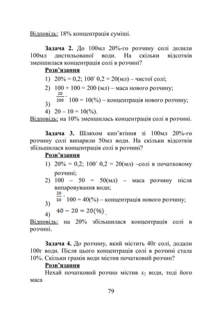 Відповідь: 18% концентрація суміші.
Задача 2. До 100мл 20%-го розчину солі долили
100мл дистильованої води. На скільки відсотків
зменшилася концентрація солі в розчині?
Розв’язання
1) 20% = 0,2; 100 0,2 = 20(мл) – чистої солі;
2) 100 + 100 = 200 (мл) – маса нового розчину;
3)
100 = 10(%) – концентрація нового розчину;
4) 20 – 10 = 10(%).
Відповідь: на 10% зменшилась концентрація солі в розчині.
Задача 3. Шляхом кип’ятіння зі 100мл 20%-го
розчину солі випарили 50мл води. На скільки відсотків
збільшилася концентрація солі в розчині?
Розв’язання
1) 20% = 0,2; 100 0,2 = 20(мл) –солі в початковому
розчині;
2) 100 – 50 = 50(мл) – маса розчину після
випаровування води;
3)
100 = 40(%) – концентрація нового розчину;
4) .
Відповідь: на 20% збільшилася концентрація солі в
розчині.
Задача 4. До розчину, який містить 40г солі, додали
100г води. Після цього концентрація солі в розчині стала
10%. Скільки грамів води містив початковий розчин?
Розв’язання
Нехай початковий розчин містив x2 води, тоді його
маса
79
 
