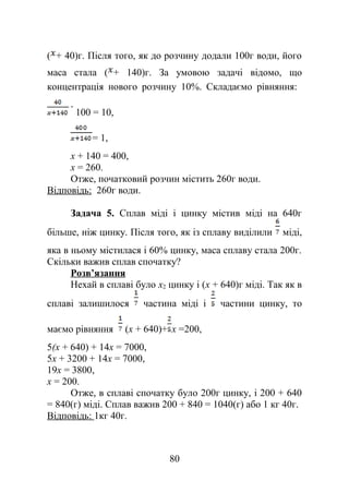 ( + 40)г. Після того, як до розчину додали 100г води, його
маса стала ( + 140)г. За умовою задачі відомо, що
концентрація нового розчину 10%. Складаємо рівняння:
100 = 10,
= 1,
x + 140 = 400,
x = 260.
Отже, початковий розчин містить 260г води.
Відповідь: 260г води.
Задача 5. Сплав міді і цинку містив міді на 640г
більше, ніж цинку. Після того, як із сплаву виділили міді,
яка в ньому містилася і 60% цинку, маса сплаву стала 200г.
Скільки важив сплав спочатку?
Розв’язання
Нехай в сплаві було x2 цинку і (x + 640)г міді. Так як в
сплаві залишилося частина міді і частини цинку, то
маємо рівняння (x + 640)+ x =200,
5(x + 640) + 14x = 7000,
5x + 3200 + 14x = 7000,
19x = 3800,
x = 200.
Отже, в сплаві спочатку було 200г цинку, і 200 + 640
= 840(г) міді. Сплав важив 200 + 840 = 1040(г) або 1 кг 40г.
Відповідь: 1кг 40г.
80
 