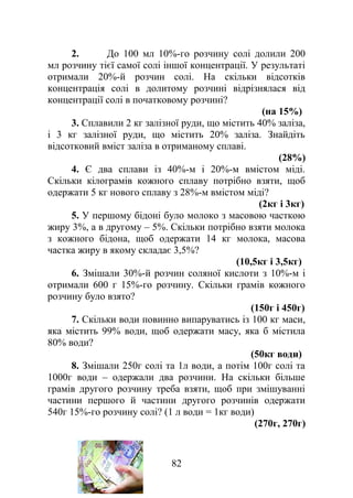 2. До 100 мл 10%-го розчину солі долили 200
мл розчину тієї самої солі іншої концентрації. У результаті
отримали 20%-й розчин солі. На скільки відсотків
концентрація солі в долитому розчині відрізнялася від
концентрації солі в початковому розчині?
(на 15%)
3. Сплавили 2 кг залізної руди, що містить 40% заліза,
і 3 кг залізної руди, що містить 20% заліза. Знайдіть
відсотковий вміст заліза в отриманому сплаві.
(28%)
4. Є два сплави із 40%-м і 20%-м вмістом міді.
Скільки кілограмів кожного сплаву потрібно взяти, щоб
одержати 5 кг нового сплаву з 28%-м вмістом міді?
(2кг і 3кг)
5. У першому бідоні було молоко з масовою часткою
жиру 3%, а в другому – 5%. Скільки потрібно взяти молока
з кожного бідона, щоб одержати 14 кг молока, масова
частка жиру в якому складає 3,5%?
(10,5кг і 3,5кг)
6. Змішали 30%-й розчин соляної кислоти з 10%-м і
отримали 600 г 15%-го розчину. Скільки грамів кожного
розчину було взято?
(150г і 450г)
7. Скільки води повинно випаруватись із 100 кг маси,
яка містить 99% води, щоб одержати масу, яка б містила
80% води?
(50кг води)
8. Змішали 250г солі та 1л води, а потім 100г солі та
1000г води – одержали два розчини. На скільки більше
грамів другого розчину треба взяти, щоб при змішуванні
частини першого й частини другого розчинів одержати
540г 15%-го розчину солі? (1 л води = 1кг води)
(270г, 270г)
82
 