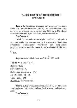 7. Задачі на процентний приріст і
обчислення
Задача 1. Перевірка показала, що відсоток учасників
шкільної легкоатлетичної секції, які покращили свої
результати, знаходиться в межах від 5,8% до 6,1%. Якою
найменшою може бути кількість учасників секції?
Розв’язання
Нехай – кількість учасників секції, а y – кількість
тих учасників, що покращили свої результати. Знайдемо
відсоткове відношення учасників, які покращили
результати до загальної кількості учасників секції. Маємо:
100.
За умовою задачі відомо, що 5,8 < 100 < 6,1.
Тоді 58 < 1000y < 61 .
Якщо y =1, то
58 < 1000< 61 .
Найменше значення x = 17,
58 17< 1000< 61 17,
986< 1000< 1037.
Відповідь: 17 учасників.
Задача 2. Гарбуз і диня важать разом 7,2 кг. 45% ваги
дині дорівнює 36% ваги гарбуза. Знайти вагу гарбуза і вагу
дині.
Розв’язання
83
 