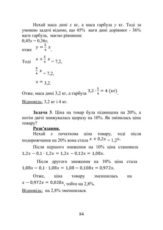 Нехай маса дині x кг, а маса гарбуза y кг. Тоді за
умовою задачі відомо, що 45% ваги дині дорівнює - 36%
ваги гарбуза, маємо рівняння:
0,45x = 0,36y,
отже .
Тоді = 7,2,
= 7,2,
3,2.
Отже, маса дині 3,2 кг, а гарбуза .
Відповідь: 3,2 кг і 4 кг.
Задача 3. Ціна на товар була підвищена на 20%, а
потім двічі знижувалась щоразу на 10%. Як змінилась ціна
товару?
Розв’язання.
Нехай x початкова ціна товару, тоді після
подорожчання на 20% вона стала = 1,2
Після першого зниження на 10% ціна становила
Після другого зниження на 10% ціна стала
Отже, ціна товару зменшилась на
, тобто на 2,8%.
Відповідь: на 2,8% зменшилася.
84
 