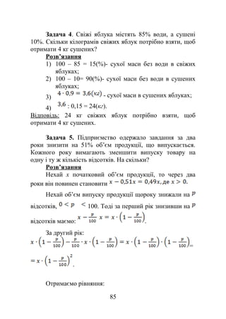 Задача 4. Свіжі яблука містять 85% води, а сушені
10%. Скільки кілограмів свіжих яблук потрібно взяти, щоб
отримати 4 кг сушених?
Розв’язання
1) 100 – 85 = 15(%)- сухої маси без води в свіжих
яблуках;
2) 100 – 10= 90(%)- сухої маси без води в сушених
яблуках;
3) - сухої маси в сушених яблуках;
4) : 0,15 = 24(кг).
Відповідь: 24 кг свіжих яблук потрібно взяти, щоб
отримати 4 кг сушених.
Задача 5. Підприємство одержало завдання за два
роки знизити на 51% об’єм продукції, що випускається.
Кожного року вимагають зменшити випуску товару на
одну і ту ж кількість відсотків. На скільки?
Розв’язання
Нехай x початковий об’єм продукції, то через два
роки він повинен становити
Нехай об’єм випуску продукції щороку знижали на
відсотків, 100. Тоді за перший рік знизивши на
відсотків маємо: .
За другий рік:
=
.
Отримаємо рівняння:
85
 