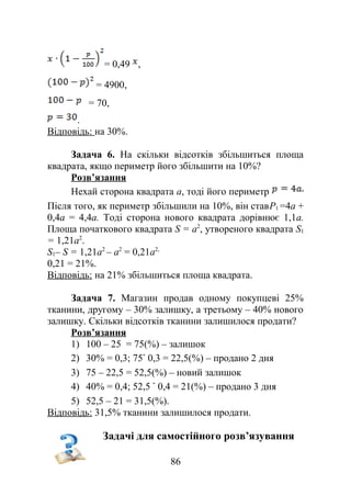 = 0,49 ,
= 4900,
= 70,
.
Відповідь: на 30%.
Задача 6. На скільки відсотків збільшиться площа
квадрата, якщо периметр його збільшити на 10%?
Розв’язання
Нехай сторона квадрата a, тоді його периметр
Після того, як периметр збільшили на 10%, він ставP1 =4a +
0,4a = 4,4a. Тоді сторона нового квадрата дорівнює 1,1a.
Площа початкового квадрата S = a2
, утвореного квадрата S1
= 1,21a2
.
S1– S = 1,21a2
– a2
= 0,21a2,
0,21 = 21%.
Відповідь: на 21% збільшиться площа квадрата.
Задача 7. Магазин продав одному покупцеві 25%
тканини, другому – 30% залишку, а третьому – 40% нового
залишку. Скільки відсотків тканини залишилося продати?
Розв’язання
1) 100 – 25 = 75(%) – залишок
2) 30% = 0,3; 75 0,3 = 22,5(%) – продано 2 дня
3) 75 – 22,5 = 52,5(%) – новий залишок
4) 40% = 0,4; 52,5 0,4 = 21(%) – продано 3 дня
5) 52,5 – 21 = 31,5(%).
Відповідь: 31,5% тканини залишилося продати.
Задачі для самостійного розв’язування
86
 
