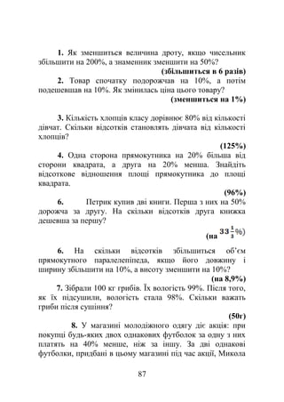 1. Як зменшиться величина дроту, якщо чисельник
збільшити на 200%, а знаменник зменшити на 50%?
(збільшиться в 6 разів)
2. Товар спочатку подорожчав на 10%, а потім
подешевшав на 10%. Як змінилась ціна цього товару?
(зменшиться на 1%)
3. Кількість хлопців класу дорівнює 80% від кількості
дівчат. Скільки відсотків становлять дівчата від кількості
хлопців?
(125%)
4. Одна сторона прямокутника на 20% більша від
сторони квадрата, а друга на 20% менша. Знайдіть
відсоткове відношення площі прямокутника до площі
квадрата.
(96%)
6. Петрик купив дві книги. Перша з них на 50%
дорожча за другу. На скільки відсотків друга книжка
дешевша за першу?
(на
6. На скільки відсотків збільшиться об’єм
прямокутного паралелепіпеда, якщо його довжину і
ширину збільшити на 10%, а висоту зменшити на 10%?
(на 8,9%)
7. Зібрали 100 кг грибів. Їх вологість 99%. Після того,
як їх підсушили, вологість стала 98%. Скільки важать
гриби після сушіння?
(50г)
8. У магазині молодіжного одягу діє акція: при
покупці будь-яких двох однакових футболок за одну з них
платять на 40% менше, ніж за іншу. За дві однакові
футболки, придбані в цьому магазині під час акції, Микола
87
 