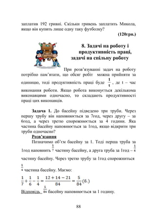 заплатив 192 гривні. Скільки гривень заплатить Микола,
якщо він купить лише одну таку футболку?
(120грн.)
8. Задачі на роботу і
продуктивність праці,
задачі на спільну роботу
При розв’язуванні задач на роботу
потрібно пам’ятати, що обсяг робіт можна прийняти за
одиницю, тоді продуктивність праці буде
t
1
, де t – час
виконання роботи. Якщо робота виконується декількома
виконавцями одночасно, то складають продуктивності
праці цих виконавців.
Задача 1. До басейну підведено три труби. Через
першу трубу він наповнюється за 7год, через другу – за
6год, а через третю спорожнюється за 4 години. Яка
частина басейну наповнюється за 1год, якщо відкрити три
труби одночасно?
Розв’язання
Позначимо об’єм басейну за 1. Тоді перша труба за
1год наповнить частину басейну, а друга труба за 1год –
частину басейну. Через третю трубу за 1год спорожниться
частина басейну. Маємо:
Відповідь басейну наповнюється за 1 годину.
88
 