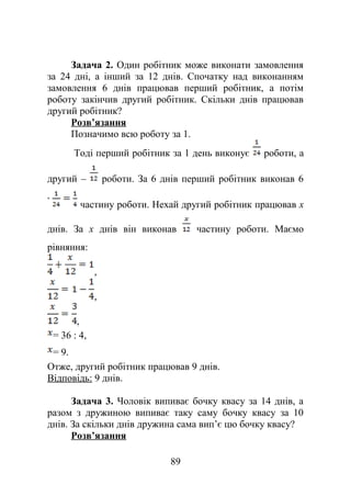 Задача 2. Один робітник може виконати замовлення
за 24 дні, а інший за 12 днів. Спочатку над виконанням
замовлення 6 днів працював перший робітник, а потім
роботу закінчив другий робітник. Скільки днів працював
другий робітник?
Розв’язання
Позначимо всю роботу за 1.
Тоді перший робітник за 1 день виконує роботи, а
другий – роботи. За 6 днів перший робітник виконав 6
частину роботи. Нехай другий робітник працював x
днів. За x днів він виконав частину роботи. Маємо
рівняння:
,
,
,
= 36 : 4,
= 9.
Отже, другий робітник працював 9 днів.
Відповідь: 9 днів.
Задача 3. Чоловік випиває бочку квасу за 14 днів, а
разом з дружиною випиває таку саму бочку квасу за 10
днів. За скільки днів дружина сама вип’є цю бочку квасу?
Розв’язання
89
 