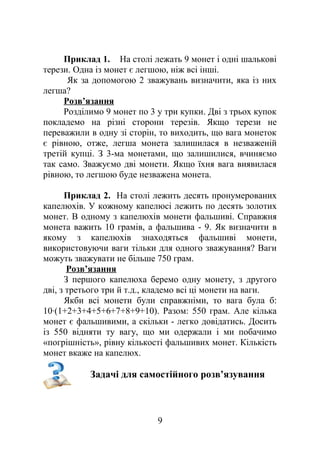 Приклад 1. На столі лежать 9 монет і одні шалькові
терези. Одна із монет є легшою, ніж всі інші.
Як за допомогою 2 зважувань визначити, яка із них
легша?
Розв’язання
Розділимо 9 монет по 3 у три купки. Дві з трьох купок
покладемо на різні сторони терезів. Якщо терези не
переважили в одну зі сторін, то виходить, що вага монеток
є рівною, отже, легша монета залишилася в незваженій
третій купці. З 3-ма монетами, що залишилися, вчиняємо
так само. Зважуємо дві монети. Якщо їхня вага виявилася
рівною, то легшою буде незважена монета.
Приклад 2. На столі лежить десять пронумерованих
капелюхів. У кожному капелюсі лежить по десять золотих
монет. В одному з капелюхів монети фальшиві. Справжня
монета важить 10 грамів, а фальшива - 9. Як визначити в
якому з капелюхів знаходяться фальшиві монети,
використовуючи ваги тільки для одного зважування? Ваги
можуть зважувати не більше 750 грам.
Розв’язання
З першого капелюха беремо одну монету, з другого
дві, з третього три й т.д., кладемо всі ці монети на ваги.
Якби всі монети були справжніми, то вага була б:
10∙(1+2+3+4+5+6+7+8+9+10). Разом: 550 грам. Але кілька
монет є фальшивими, а скільки - легко довідатись. Досить
із 550 відняти ту вагу, що ми одержали і ми побачимо
«погрішність», рівну кількості фальшивих монет. Кількість
монет вкаже на капелюх.
Задачі для самостійного розв’язування
9
 
