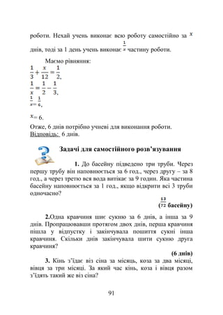 роботи. Нехай учень виконає всю роботу самостійно за
днів, тоді за 1 день учень виконає частину роботи.
Маємо рівняння:
,
,
= ,
= 6.
Отже, 6 днів потрібно учневі для виконання роботи.
Відповідь: 6 днів.
Задачі для самостійного розв’язування
1. До басейну підведено три труби. Через
першу трубу він наповнюється за 6 год., через другу – за 8
год., а через третю вся вода витікає за 9 годин. Яка частина
басейну наповнюється за 1 год., якщо відкрити всі 3 труби
одночасно?
( басейну)
2.Одна кравчиня шиє сукню за 6 днів, а інша за 9
днів. Пропрацювавши протягом двох днів, перша кравчиня
пішла у відпустку і закінчувала пошиття сукні інша
кравчиня. Скільки днів закінчувала шити сукню друга
кравчиня?
(6 днів)
3. Кінь з’їдає віз сіна за місяць, коза за два місяці,
вівця за три місяці. За який час кінь, коза і вівця разом
з’їдять такий же віз сіна?
91
 