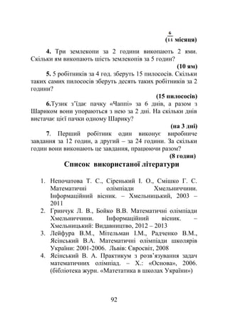 ( місяця)
4. Три землекопи за 2 години викопають 2 ями.
Скільки ям викопають шість землекопів за 5 годин?
(10 ям)
5. 5 робітників за 4 год. зберуть 15 пилососів. Скільки
таких самих пилососів зберуть десять таких робітників за 2
години?
(15 пилососів)
6.Тузик з’їдає пачку «Чаппі» за 6 днів, а разом з
Шариком вони упораються з нею за 2 дні. На скільки днів
вистачає цієї пачки одному Шарику?
(на 3 дні)
7. Перший робітник один виконує виробниче
завдання за 12 годин, а другий – за 24 години. За скільки
годин вони виконають це завдання, працюючи разом?
(8 годин)
Список використаної літератури
1. Непочатова Т. С., Сіренький І. О., Смішко Г. С.
Математичні олімпіади Хмельниччини.
Інформаційний вісник. – Хмельницький, 2003 –
2011
2. Гринчук Л. В., Бойко В.В. Математичні олімпіади
Хмельниччини. Інформаційний вісник. –
Хмельницький: Видавництво, 2012 – 2013
3. Лейфура В.М., Мітельман І.М., Радченко В.М.,
Ясінський В.А. Математичні олімпіади школярів
України: 2001-2006. Львів: Євросвіт, 2008
4. Ясінський В. А. Практикум з розв’язування задач
математичних олімпіад. – Х.: «Основа», 2006.
(бібліотека журн. «Матетатика в школах України»)
92
 