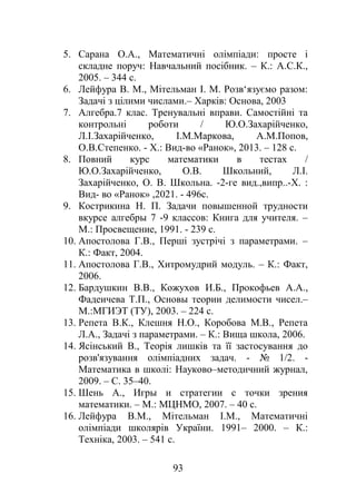 5. Сарана О.А., Математичні олімпіади: просте і
складне поруч: Навчальний посібник. – К.: А.С.К.,
2005. – 344 с.
6. Лейфура В. М., Мітельман І. М. Розв‘язуємо разом:
Задачі з цілими числами.– Харків: Основа, 2003
7. Алгебра.7 клас. Тренувальні вправи. Самостійні та
контрольні роботи / Ю.О.Захарійченко,
Л.І.Захарійченко, І.М.Маркова, А.М.Попов,
О.В.Степенко. - Х.: Вид-во «Ранок», 2013. – 128 с.
8. Повний курс математики в тестах /
Ю.О.Захарійченко, О.В. Школьний, Л.І.
Захарійченко, О. В. Школьна. -2-ге вид.,випр..-Х. :
Вид- во «Ранок» ,2021. - 496с.
9. Кострикина Н. П. Задачи повышенной трудности
вкурсе алгебры 7 -9 классов: Книга для учителя. –
М.: Просвещение, 1991. - 239 с.
10. Апостолова Г.В., Перші зустрічі з параметрами. –
К.: Факт, 2004.
11. Апостолова Г.В., Хитромудрий модуль. – К.: Факт,
2006.
12. Бардушкин В.В., Кожухов И.Б., Прокофьев А.А.,
Фадеичева Т.П., Основы теории делимости чисел.–
М.:МГИЭТ (ТУ), 2003. – 224 с.
13. Репета В.К., Клешня Н.О., Коробова М.В., Репета
Л.А., Задачі з параметрами. – К.: Вища школа, 2006.
14. Ясінський В., Теорія лишків та її застосування до
розв'язування олімпіадних задач. - № 1/2. -
Математика в школі: Науково–методичний журнал,
2009. – С. 35–40.
15. Шень А., Игры и стратегии с точки зрения
математики. – М.: МЦНМО, 2007. – 40 с.
16. Лейфура В.М., Мітельман І.М., Математичні
олімпіади школярів України. 1991– 2000. – К.:
Техніка, 2003. – 541 с.
93
 