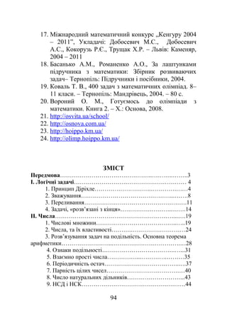 17. Міжнародний математичний конкурс „Кенгуру 2004
– 2011”, Укладачі: Добосевич М.С., Добосевич
А.С., Кокорузь Р.Є., Трущак Х.Р. – Львів: Каменяр,
2004 – 2011
18. Басанько А.М., Романенко А.О., За лаштунками
підручника з математики: Збірник розвиваючих
задач– Тернопіль: Підручники і посібники, 2004.
19. Коваль Т. В., 400 задач з математичних олімпіад. 8–
11 класи. – Тернопіль: Мандрівець, 2004. – 80 с.
20. Вороний О. М., Готуємось до олімпіади з
математики. Книга 2. – Х.: Основа, 2008.
21. http://osvita.ua/school/
22. http://osnova.com.ua/
23. http://hoippo.km.ua/
24. http://olimp.hoippo.km.ua/
ЗМІСТ
Передмова………………………………………..………..……..3
І. Логічні задачі………………………………………………… 4
1. Принцип Діріхле………………………..………….……4
2. Зважування………………………………………...…….8
3. Переливання…………………………………………….11
4. Задачі, «розв’язані з кінця»…………….………..…….14
II. Числа……………………………………………………...….19
1. Числові множини…………………………………..…..19
2. Числа, та їх властивості………..………………………24
3. Розв’язування задач на подільність. Основна теорема
арифметики……………………...…………………………….…28
4. Ознаки подільності……………………………….…...31
5. Взаємно прості числа……………...………….………35
6. Періодичність остач………………………………..….37
7. Парність цілих чисел……………………………….…40
8. Число натуральних дільників………………………...43
9. НСД і НСК…………………………………….…….…44
94
 