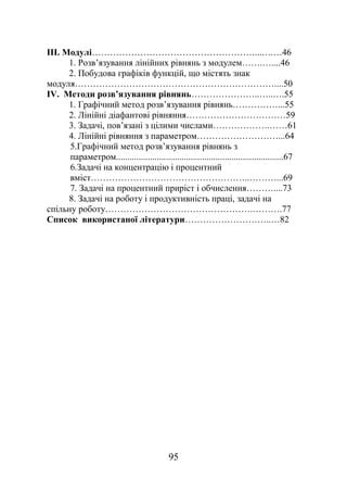ІІІ. Модулі………………………………………………...….…46
1. Розв’язування лінійних рівнянь з модулем…….…....46
2. Побудова графіків функцій, що містять знак
модуля…………………………………………………………....50
ІV. Методи розв’язування рівнянь…………………..…..….55
1. Графічний метод розв’язування рівнянь……………...55
2. Лінійні діафантові рівняння……………………………59
3. Задачі, пов’язані з цілими числами……………….……61
4. Лінійні рівняння з параметром………………………...64
5.Графічний метод розв’язування рівнянь з
параметром..........................................................................67
6.Задачі на концентрацію і процентний
вміст……………………………………………..………...69
7. Задачі на процентний приріст і обчислення………....73
8. Задачі на роботу і продуктивність праці, задачі на
спільну роботу………………………………………….……….77
Список використаної літератури………………………..…82
95
 