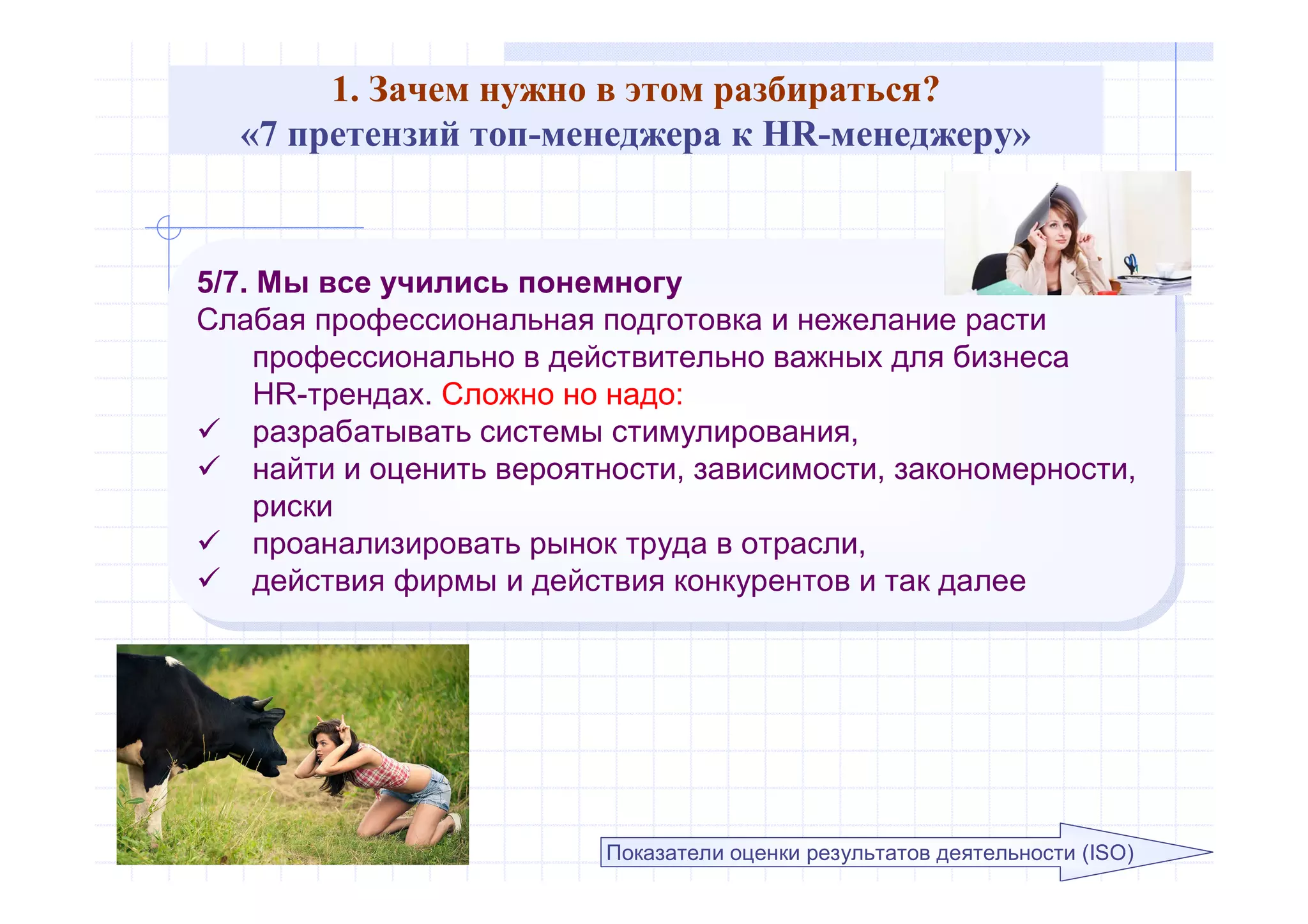 1. Зачем нужно в этом разбираться?
«7 претензий топ-менеджера к HR-менеджеру»
5/7. Мы все учились понемногу
Слабая профессиональная подготовка и нежелание расти
профессионально в действительно важных для бизнеса
HR-трендах. Сложно но надо:
 разрабатывать системы стимулирования,
 найти и оценить вероятности, зависимости, закономерности,
риски
 проанализировать рынок труда в отрасли,
 действия фирмы и действия конкурентов и так далее
5/7. Мы все учились понемногу
Слабая профессиональная подготовка и нежелание расти
профессионально в действительно важных для бизнеса
HR-трендах. Сложно но надо:
 разрабатывать системы стимулирования,
 найти и оценить вероятности, зависимости, закономерности,
риски
 проанализировать рынок труда в отрасли,
 действия фирмы и действия конкурентов и так далее
Показатели оценки результатов деятельности (ISO)
 