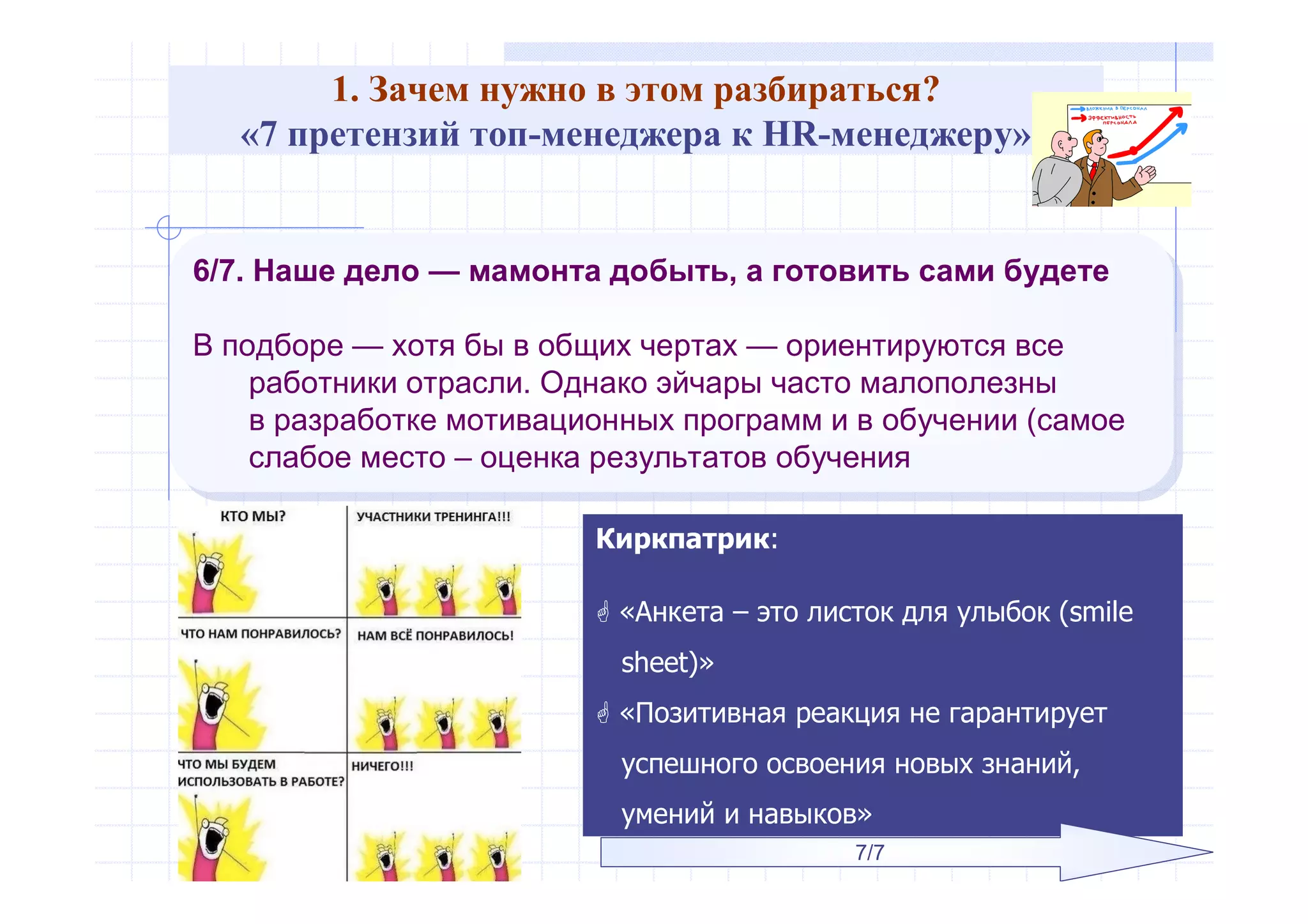 1. Зачем нужно в этом разбираться?
«7 претензий топ-менеджера к HR-менеджеру»
6/7. Наше дело — мамонта добыть, а готовить сами будете
В подборе — хотя бы в общих чертах — ориентируются все
работники отрасли. Однако эйчары часто малополезны
в разработке мотивационных программ и в обучении (самое
слабое место – оценка результатов обучения
6/7. Наше дело — мамонта добыть, а готовить сами будете
В подборе — хотя бы в общих чертах — ориентируются все
работники отрасли. Однако эйчары часто малополезны
в разработке мотивационных программ и в обучении (самое
слабое место – оценка результатов обучения
Киркпатрик:
 «Анкета – это листок для улыбок (smile
sheet)»
 «Позитивная реакция не гарантирует
успешного освоения новых знаний,
умений и навыков»
7/7
 
