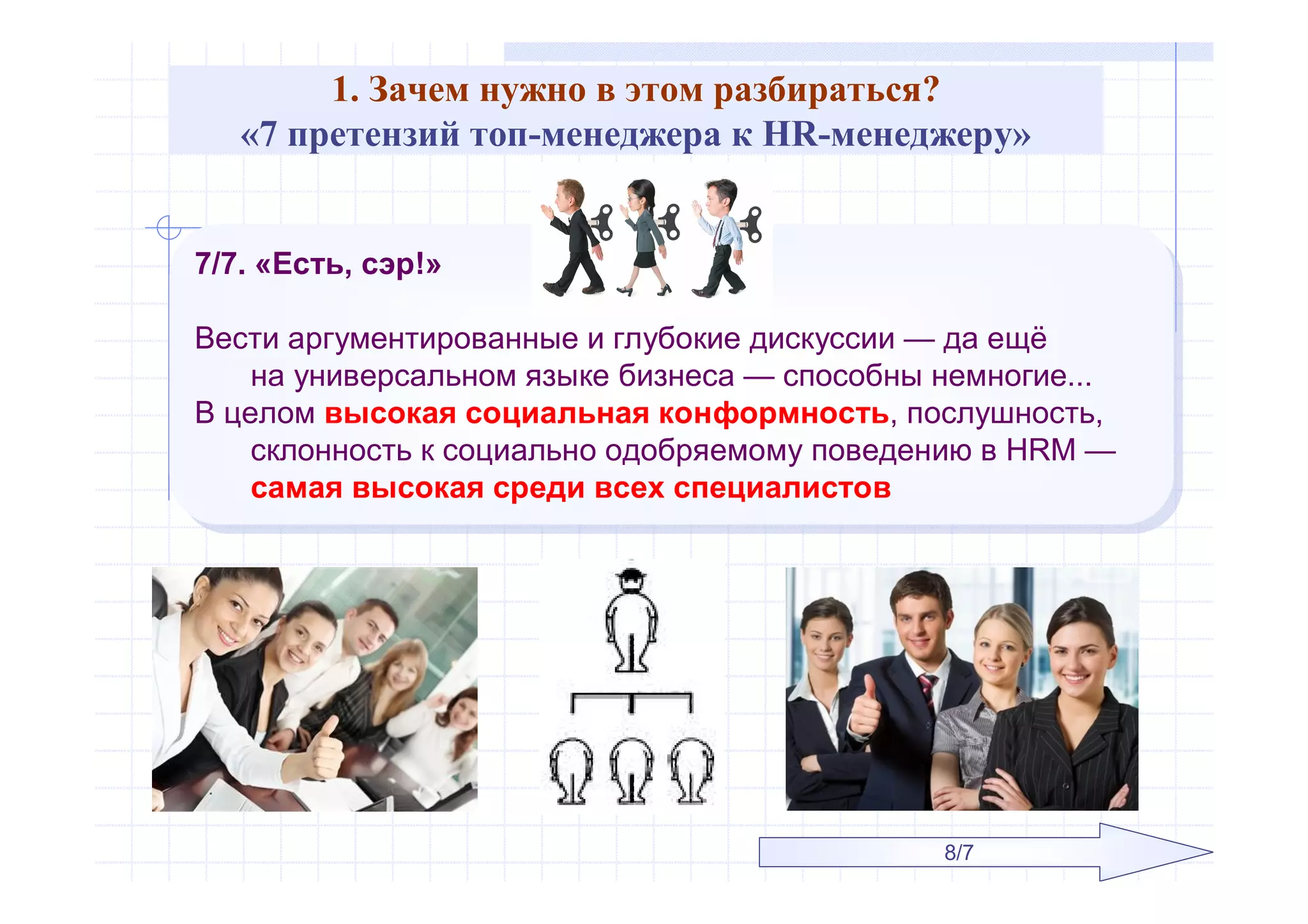 1. Зачем нужно в этом разбираться?
«7 претензий топ-менеджера к HR-менеджеру»
7/7. «Есть, сэр!»
Вести аргументированные и глубокие дискуссии — да ещё
на универсальном языке бизнеса — способны немногие...
В целом высокая социальная конформность, послушность,
склонность к социально одобряемому поведению в HRM —
самая высокая среди всех специалистов
7/7. «Есть, сэр!»
Вести аргументированные и глубокие дискуссии — да ещё
на универсальном языке бизнеса — способны немногие...
В целом высокая социальная конформность, послушность,
склонность к социально одобряемому поведению в HRM —
самая высокая среди всех специалистов
8/7
 