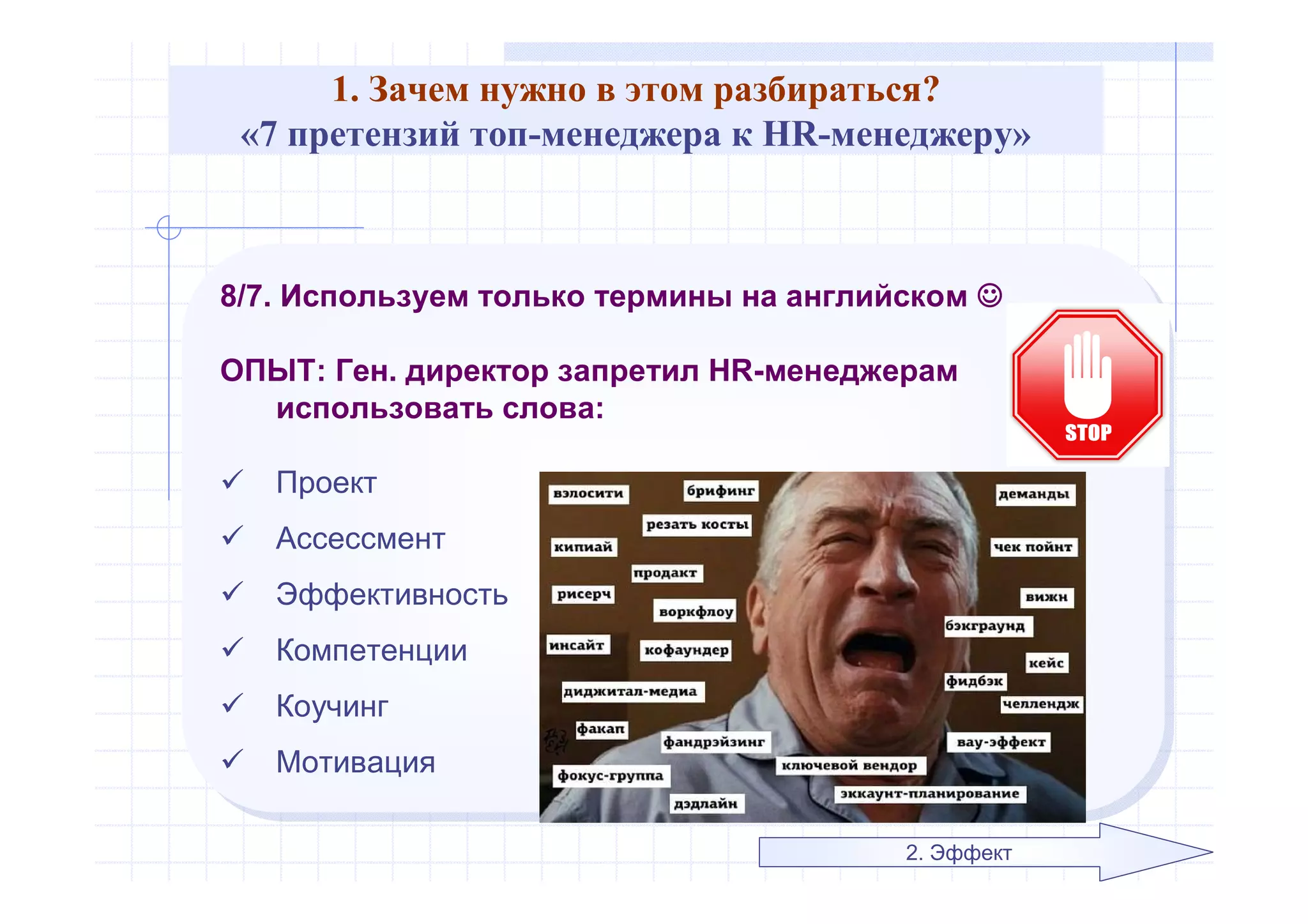 1. Зачем нужно в этом разбираться?
«7 претензий топ-менеджера к HR-менеджеру»
8/7. Используем только термины на английском 
ОПЫТ: Ген. директор запретил HR-менеджерам
использовать слова:
 Проект
 Ассессмент
 Эффективность
 Компетенции
 Коучинг
 Мотивация
8/7. Используем только термины на английском 
ОПЫТ: Ген. директор запретил HR-менеджерам
использовать слова:
 Проект
 Ассессмент
 Эффективность
 Компетенции
 Коучинг
 Мотивация
2. Эффект
 