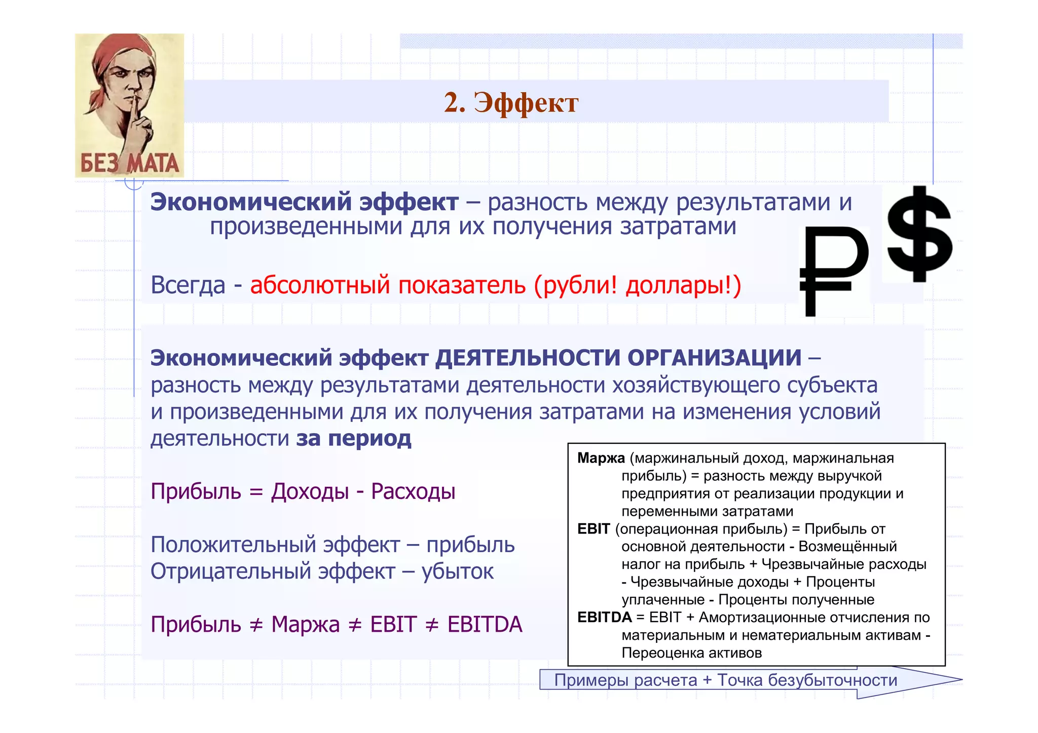 2. Эффект
Экономический эффект – разность между результатами и
произведенными для их получения затратами
Всегда - абсолютный показатель (рубли! доллары!)
Примеры расчета + Точка безубыточности
Экономический эффект ДЕЯТЕЛЬНОСТИ ОРГАНИЗАЦИИ –
разность между результатами деятельности хозяйствующего субъекта
и произведенными для их получения затратами на изменения условий
деятельности за период
Прибыль = Доходы - Расходы
Положительный эффект – прибыль
Отрицательный эффект – убыток
Прибыль ≠ Маржа ≠ EBIT ≠ EBITDA
Маржа (маржинальный доход, маржинальная
прибыль) = разность между выручкой
предприятия от реализации продукции и
переменными затратами
EBIT (операционная прибыль) = Прибыль от
основной деятельности - Возмещённый
налог на прибыль + Чрезвычайные расходы
- Чрезвычайные доходы + Проценты
уплаченные - Проценты полученные
EBITDA = EBIT + Амортизационные отчисления по
материальным и нематериальным активам -
Переоценка активов
 