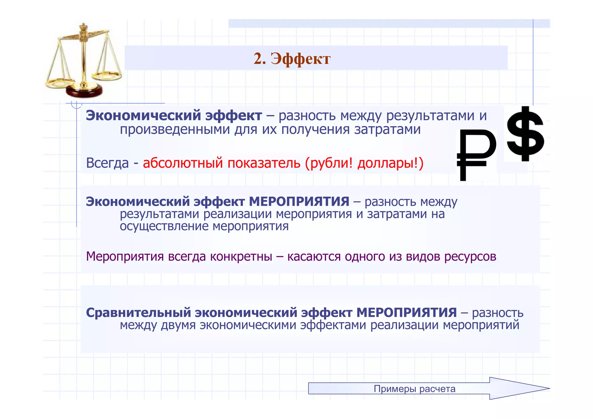 2. Эффект
Экономический эффект – разность между результатами и
произведенными для их получения затратами
Всегда - абсолютный показатель (рубли! доллары!)
Примеры расчета
Экономический эффект МЕРОПРИЯТИЯ – разность между
результатами реализации мероприятия и затратами на
осуществление мероприятия
Мероприятия всегда конкретны – касаются одного из видов ресурсов
Сравнительный экономический эффект МЕРОПРИЯТИЯ – разность
между двумя экономическими эффектами реализации мероприятий
 