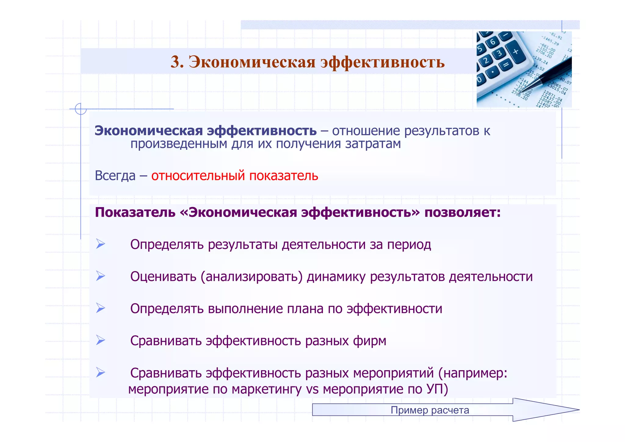 3. Экономическая эффективность
Экономическая эффективность – отношение результатов к
произведенным для их получения затратам
Всегда – относительный показатель
Пример расчета
Показатель «Экономическая эффективность» позволяет:
 Определять результаты деятельности за период
 Оценивать (анализировать) динамику результатов деятельности
 Определять выполнение плана по эффективности
 Сравнивать эффективность разных фирм
 Сравнивать эффективность разных мероприятий (например:
мероприятие по маркетингу vs мероприятие по УП)
 