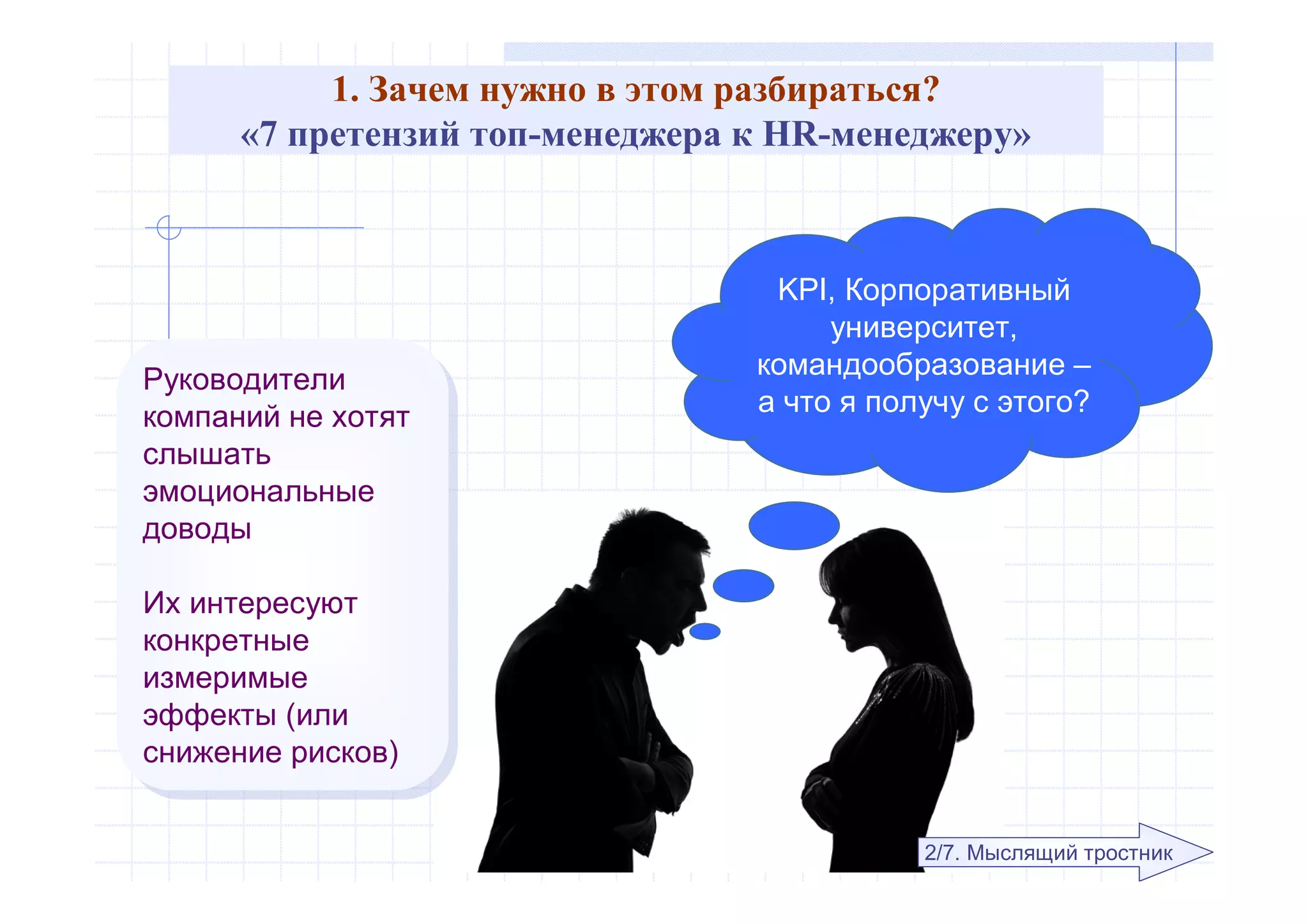 1. Зачем нужно в этом разбираться?
«7 претензий топ-менеджера к HR-менеджеру»
KPI, Корпоративный
университет,
командообразование –
а что я получу с этого?Руководители
компаний не хотят
слышать
эмоциональные
доводы
Их интересуют
конкретные
измеримые
эффекты (или
снижение рисков)
Руководители
компаний не хотят
слышать
эмоциональные
доводы
Их интересуют
конкретные
измеримые
эффекты (или
снижение рисков)
2/7. Мыслящий тростник
 