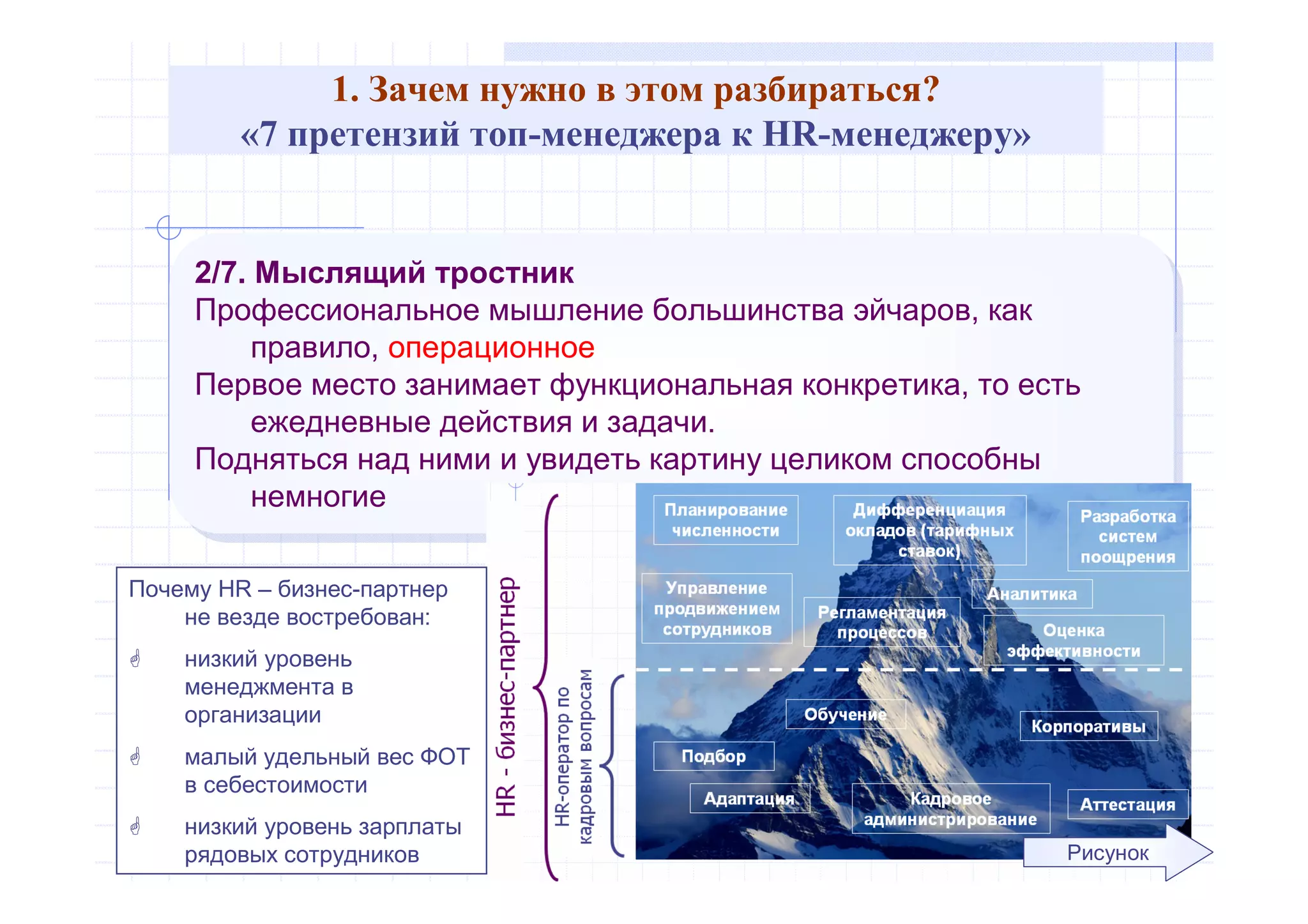 1. Зачем нужно в этом разбираться?
«7 претензий топ-менеджера к HR-менеджеру»
2/7. Мыслящий тростник
Профессиональное мышление большинства эйчаров, как
правило, операционное
Первое место занимает функциональная конкретика, то есть
ежедневные действия и задачи.
Подняться над ними и увидеть картину целиком способны
немногие
2/7. Мыслящий тростник
Профессиональное мышление большинства эйчаров, как
правило, операционное
Первое место занимает функциональная конкретика, то есть
ежедневные действия и задачи.
Подняться над ними и увидеть картину целиком способны
немногие
Рисунок
Почему HR – бизнес-партнер
не везде востребован:
 низкий уровень
менеджмента в
организации
 малый удельный вес ФОТ
в себестоимости
 низкий уровень зарплаты
рядовых сотрудников
 