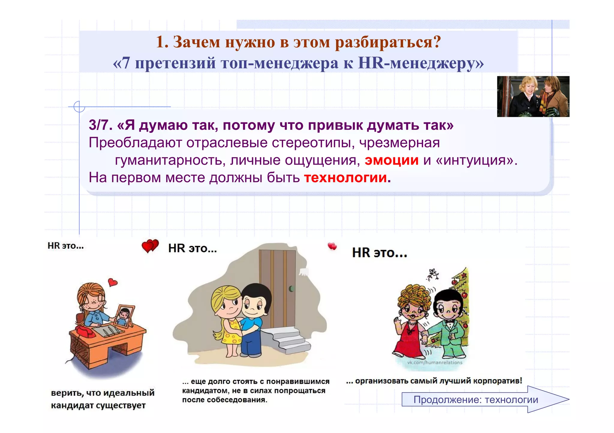 1. Зачем нужно в этом разбираться?
«7 претензий топ-менеджера к HR-менеджеру»
3/7. «Я думаю так, потому что привык думать так»
Преобладают отраслевые стереотипы, чрезмерная
гуманитарность, личные ощущения, эмоции и «интуиция».
На первом месте должны быть технологии.
3/7. «Я думаю так, потому что привык думать так»
Преобладают отраслевые стереотипы, чрезмерная
гуманитарность, личные ощущения, эмоции и «интуиция».
На первом месте должны быть технологии.
Продолжение: технологии
 